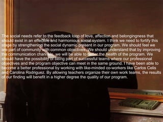 The social needs refer to the feedback loop of love, affection and belongingness that should exist in an effective and harmonious social system. I think we need to fortify this stage by strengthening the social dynamic present in our program. We should feel we are part of community with common objectives. We should understand that by improving the communication channels, we will be able to better the health of the program. We should have the possibility of being part of successful teams where our professional objectives and the program objective can meet in the same ground. I have been able to become a better professional by working with like-minded co-workers like Carlos Celis and Carolina Rodriguez. By allowing teachers organize their own work teams, the results of our finding will benefit in a higher degree the quality of our program. 