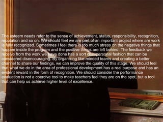The esteem needs refer to the sense of achievement, status, responsibility, recognition, reputation and so on. We should feel we are part of an important project where are work is fully recognized. Sometimes I feel there is too much stress on the negative things that happen inside the program and the positive things are left behind. The feedback we receive from the work we have done has a sort of impersonal fashion that can be considered disencouraging. By organizing like-minded teams and creating a better channel to share our findings, we can improve the quality of this stage. We should feel that what we do in the area of professional development has a real purpose and has an evident reward in the form of recognition. We should consider the performance evaluation is not a coercive tool to make teachers feel they are on the spot, but a tool that can help us achieve higher level of excellence. 