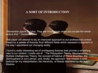 A SORT OF INTRODUCTION “ Remember jigsaw puzzles: They are much easier when you an see the whole picture first.”   Gordon Dryder This paper will attempt to lay an improved approach to our professional context based on a palette of theories from different fields which represent a segment of the way I apprehend our changing reality. I found a really interesting set of overlapping theories that provide a refreshing view to our context. I made use of  , The Polysystem Theory, Neuroscience,  Multiple Intelligences Theory, the concept of habitus of Pierre Bourdieu, the Semiosphere of Juri Lotman, and, finally, the approach  that creates a solid bedrock for my interpretation; the Hierarchy  of Needs described by Abraham Maslow. 
