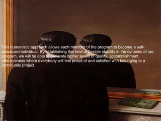 This humanistic approach allows each member of the program to become a self-actualized individual. By establishing this kind of flexible stability in the dynamic of our program, we will be able to generate higher levels of quality, accomplishment, effectiveness where everybody will feel proud of and satisfied with belonging to a community project.  
