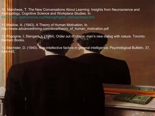 10. Marchese, T. The New Conversations About Learning: Insights from Neuroscience and Antropology, Cognitive Science and Workplace Studies. In  http://www.newhorizons.org/lifelong/higher_ed/marchese.htm 11.Maslow, A. (1943). A Theory of Human Motivation. In http://www.advancedhiring.com/docs/theory_of_human_motivation.pdf 12.Prigogine, I; Stengers, I. (1984). Order out of chaos: man’s new dialog with nature. Toronto: Bantam Books. 13.Wechsler, D. (1940). Non-intellective factors in general intelligence.  Psychological Bulletin, 37, 444-445. 