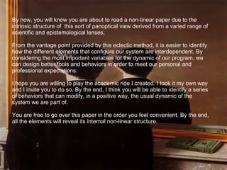 By now, you will know you are about to read a non-linear paper due to the intrinsic structure of  this sort of panoptical view derived from a varied range of scientific and epistemological lenses. From the vantage point provided by this eclectic method, it is easier to identify how the different elements that configure our system are interdependent. By considering the most important variables for the dynamic of our program, we can design better tools and behaviors in order to meet our personal and professional expectations.  I hope you are willing to play the academic ride I created. I took it my own way and I invite you to do so. By the end, I think you will be able to identify a series of behaviors that can modify, in a positive way, the usual dynamic of the system we are part of. You are free to go over this paper in the order you feel convenient. By the end, all the elements will reveal its internal non-linear structure. 