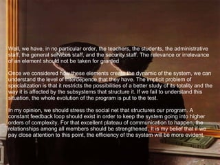 Well, we have, in no particular order, the teachers, the students, the administrative staff, the general services staff, and the security staff. The relevance or irrelevance of an element should not be taken for granted .  Once we considered how these elements create the dynamic of the system, we can understand the level of interdepence that they have. The implicit problem of specialization is that it restricts the possibilities of a better study of its totality and the way it is affected by the subsystems that structure it. If we fail to understand this situation, the whole evolution of the program is put to the test. In my opinion, we should stress the social net that structures our program. A constant feedback loop should exist in order to keep the system going into higher orders of complexity. For that excellent plateau of communication to happen, the relationships among all members should be strengthened. It is my belief that if we pay close attention to this point, the efficiency of the system will be more evident.   