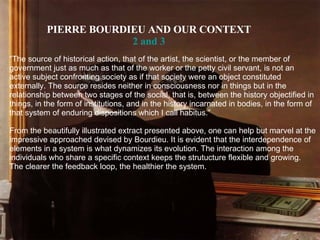 PIERRE BOURDIEU AND OUR CONTEXT 2  and  3 “ The source of historical action, that of the artist, the scientist, or the member of government just as much as that of the worker or the petty civil servant, is not an active subject confronting society as if that society were an object constituted externally. The source resides neither in consciousness nor in things but in the relationship between two stages of the social, that is, between the history objectified in things, in the form of institutions, and in the history incarnated in bodies, in the form of that system of enduring dispositions which I call habitus.” From the beautifully illustrated extract presented above, one can help but marvel at the impressive approached devised by Bourdieu. It is evident that the interdependence of elements in a system is what dynamizes its evolution. The interaction among the individuals who share a specific context keeps the strutucture flexible and growing. The clearer the feedback loop, the healthier the system. 