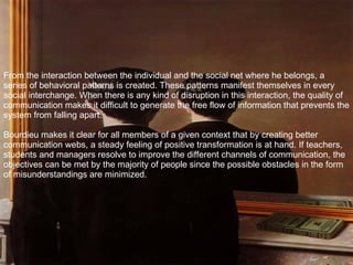 From the interaction between the individual and the social net where he belongs, a series of behavioral patterns is created. These patterns manifest themselves in every social interchange. When there is any kind of disruption in this interaction, the quality of communication makes it difficult to generate the free flow of information that prevents the system from falling apart. Bourdieu makes it clear for all members of a given context that by creating better communication webs, a steady feeling of positive transformation is at hand. If teachers, students and managers resolve to improve the different channels of communication, the objectives can be met by the majority of people since the possible obstacles in the form of misunderstandings are minimized. 