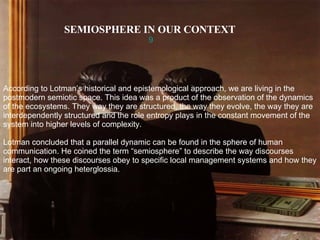 SEMIOSPHERE IN OUR CONTEXT   9 According to Lotman’s historical and epistemological approach, we are living in the postmodern semiotic space. This idea was a product of the observation of the dynamics of the ecosystems. They way they are structured, the way they evolve, the way they are interdependently structured and the role entropy plays in the constant movement of the system into higher levels of complexity. Lotman concluded that a parallel dynamic can be found in the sphere of human communication. He coined the term “semiosphere” to describe the way discourses interact, how these discourses obey to specific local management systems and how they are part an ongoing heterglossia. 