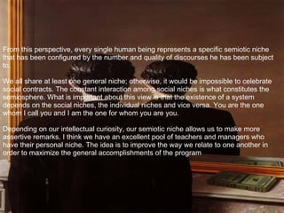 From this perspective, every single human being represents a specific semiotic niche that has been configured by the number and quality of discourses he has been subject to. We all share at least one general niche; otherwise, it would be impossible to celebrate social contracts. The constant interaction among social niches is what constitutes the semiosphere. What is important about this view is that the existence of a system depends on the social niches, the individual niches and vice versa. You are the one whom I call you and I am the one for whom you are you. Depending on our intellectual curiosity, our semiotic niche allows us to make more assertive remarks. I think we have an excellent pool of teachers and managers who have their personal niche. The idea is to improve the way we relate to one another in order to maximize the general accomplishments of the program 