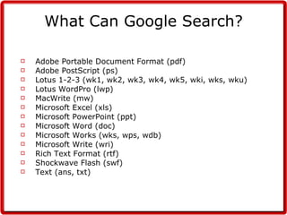 What Can Google Search? Adobe Portable Document Format (pdf)  Adobe PostScript (ps)  Lotus 1-2-3 (wk1, wk2, wk3, wk4, wk5, wki, wks, wku)  Lotus WordPro (lwp)  MacWrite (mw)  Microsoft Excel (xls)  Microsoft PowerPoint (ppt)  Microsoft Word (doc)  Microsoft Works (wks, wps, wdb)  Microsoft Write (wri)  Rich Text Format (rtf)  Shockwave Flash (swf)  Text (ans, txt)  