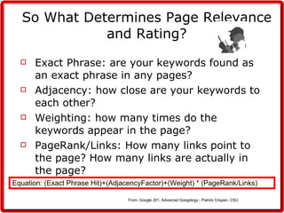 So What Determines Page Relevance and Rating? Exact Phrase: are your keywords found as an exact phrase in any pages? Adjacency: how close are your keywords to each other? Weighting: how many times do the keywords appear in the page? PageRank/Links: How many links point to the page? How many links are actually in the page? Equation: (Exact Phrase Hit)+(AdjacencyFactor)+(Weight) * (PageRank/Links) From: Google 201, Advanced Googology - Patrick Crispen, CSU  