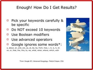 Enough! How Do I Get Results? Pick your keywords carefully & be specific Do NOT exceed 10 keywords Use Boolean modifiers Use advanced operators Google ignores some words*: a, about, an, and, are, as, at, be, by, from, how, i, in, is, it, of,  on, or, that, the, this, to, we, what, when, where, which, with *From: Google 201, Advanced Googology - Patrick Crispen, CSU   