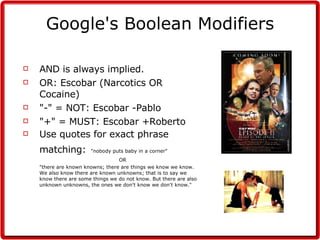 Google's Boolean Modifiers AND is always implied. OR: Escobar (Narcotics OR Cocaine) "-" = NOT: Escobar -Pablo "+" = MUST: Escobar +Roberto Use quotes for exact phrase matching:   "nobody puts baby in a corner" OR "there are known knowns; there are things we know we know.  We also know there are known unknowns; that is to say we know there are some things we do not know. But there are also unknown unknowns, the ones we don't know we don't know."  