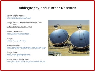 Bibliography and Further Research Search Engine Watch: http:// searchenginewatch.com Google Hacks: 100 Industrial-Strength Tips & Tools by Tara Calishain, Rael Domfest Johnny I Hack Stuff: http:// johnny.ihackstuff.com Google: http:// www.google.com HowStuffWorks: http://computer.howstuffworks.com/search-engine1.htm Google Guide http://www.googleguide.com/ Google Search tips for 2005 http://blog.outer-court.com/archive/2005-09-29-n85.html 