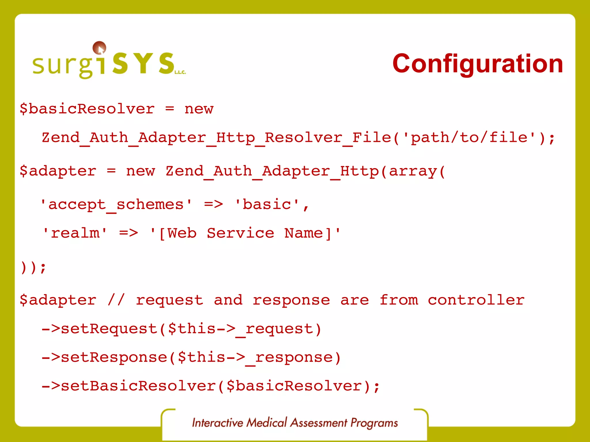 Configuration $basicResolver = new Zend_Auth_Adapter_Http_Resolver_File('path/to/file'); $adapter = new Zend_Auth_Adapter_Http(array( 'accept_schemes' => 'basic', 'realm' => '[Web Service Name]' )); $adapter // request and response are from controller ->setRequest($this->_request) ->setResponse($this->_response) ->setBasicResolver($basicResolver); 