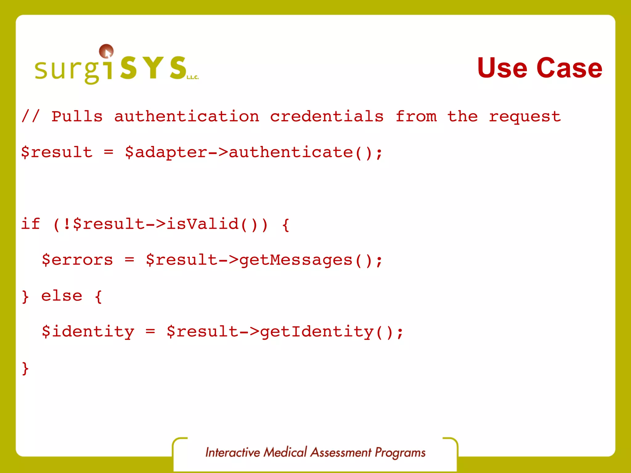 Use Case // Pulls authentication credentials from the request $result = $adapter->authenticate(); if (!$result->isValid()) { $errors = $result->getMessages(); } else { $identity = $result->getIdentity(); } 
