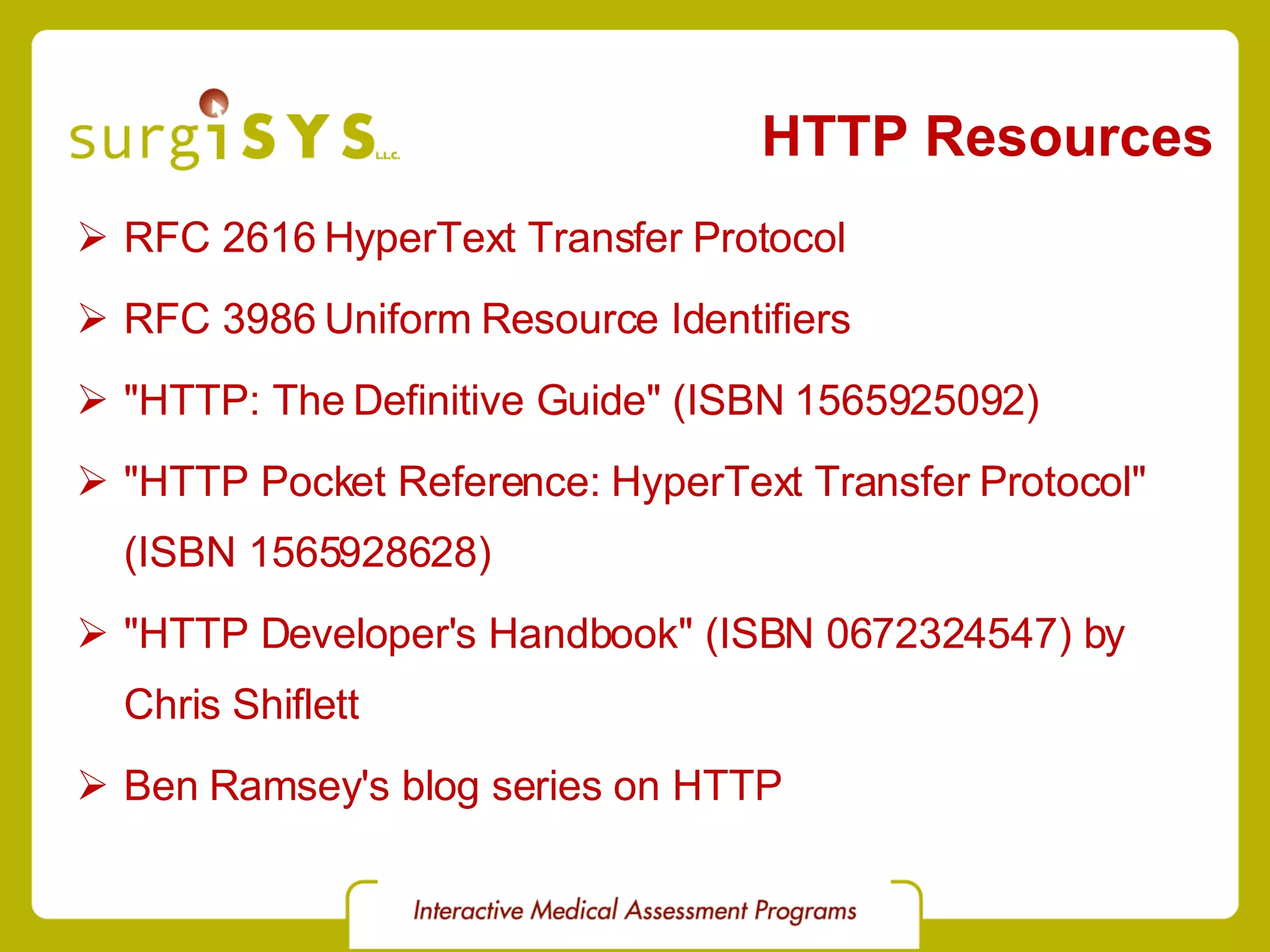 HTTP Resources RFC 2616 HyperText Transfer Protocol RFC 3986 Uniform Resource Identifiers &quot;HTTP: The Definitive Guide&quot; (ISBN 1565925092) &quot;HTTP Pocket Reference: HyperText Transfer Protocol&quot; (ISBN 1565928628) &quot;HTTP Developer's Handbook&quot; (ISBN 0672324547) by Chris Shiflett Ben Ramsey's blog series on HTTP 