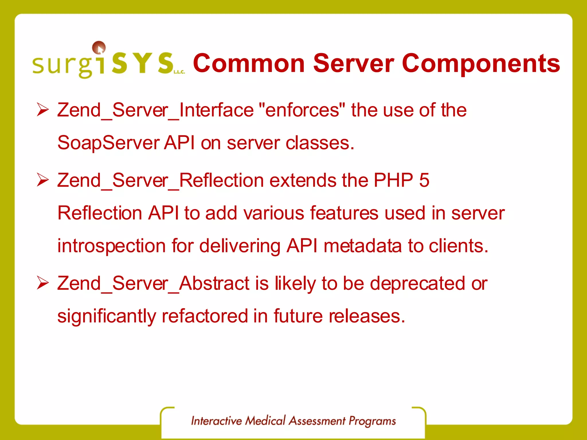 Common Server Components Zend_Server_Interface &quot;enforces&quot; the use of the SoapServer API on server classes. Zend_Server_Reflection extends the PHP 5 Reflection API to add various features used in server introspection for delivering API metadata to clients. Zend_Server_Abstract is likely to be deprecated or significantly refactored in future releases. 