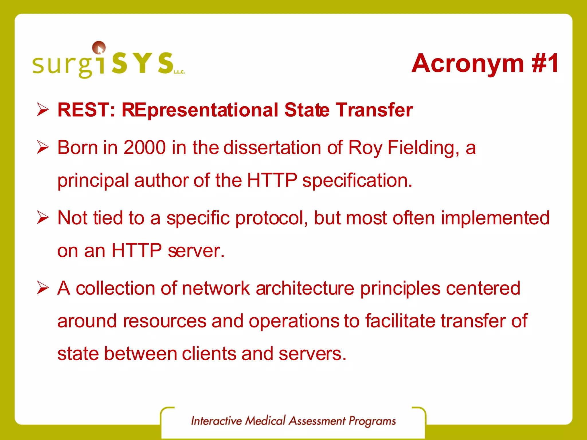 Acronym #1 REST: REpresentational State Transfer Born in 2000 in the dissertation of Roy Fielding, a principal author of the HTTP specification. Not tied to a specific protocol, but most often implemented on an HTTP server. A collection of network architecture principles centered around resources and operations to facilitate transfer of state between clients and servers. 