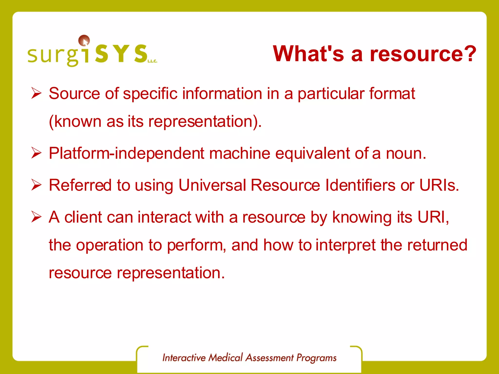 What's a resource? Source of specific information in a particular format (known as its representation). Platform-independent machine equivalent of a noun. Referred to using Universal Resource Identifiers or URIs. A client can interact with a resource by knowing its URI, the operation to perform, and how to interpret the returned resource representation. 