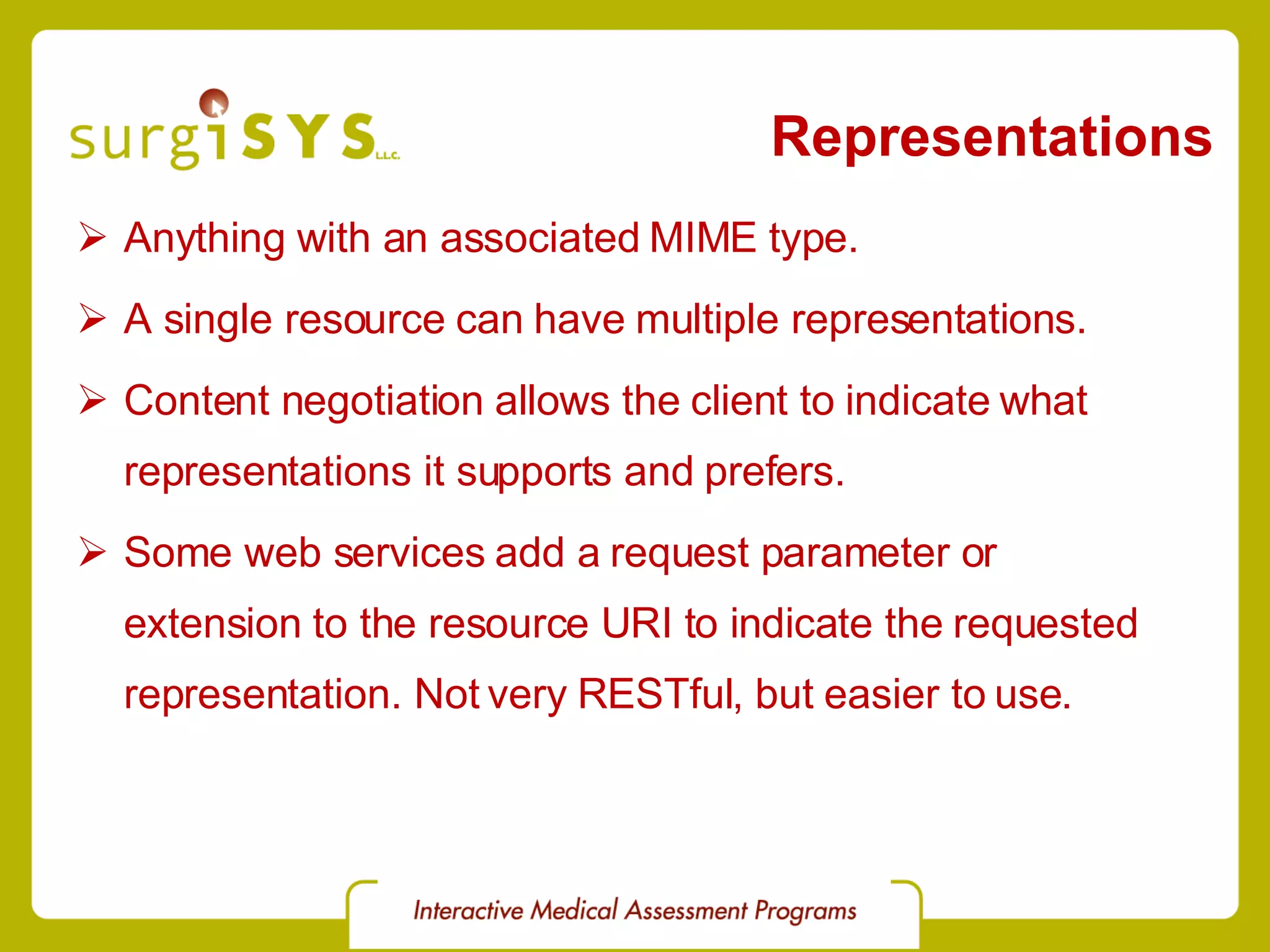 Representations Anything with an associated MIME type. A single resource can have multiple representations. Content negotiation allows the client to indicate what representations it supports and prefers. Some web services add a request parameter or extension to the resource URI to indicate the requested representation. Not very RESTful, but easier to use. 