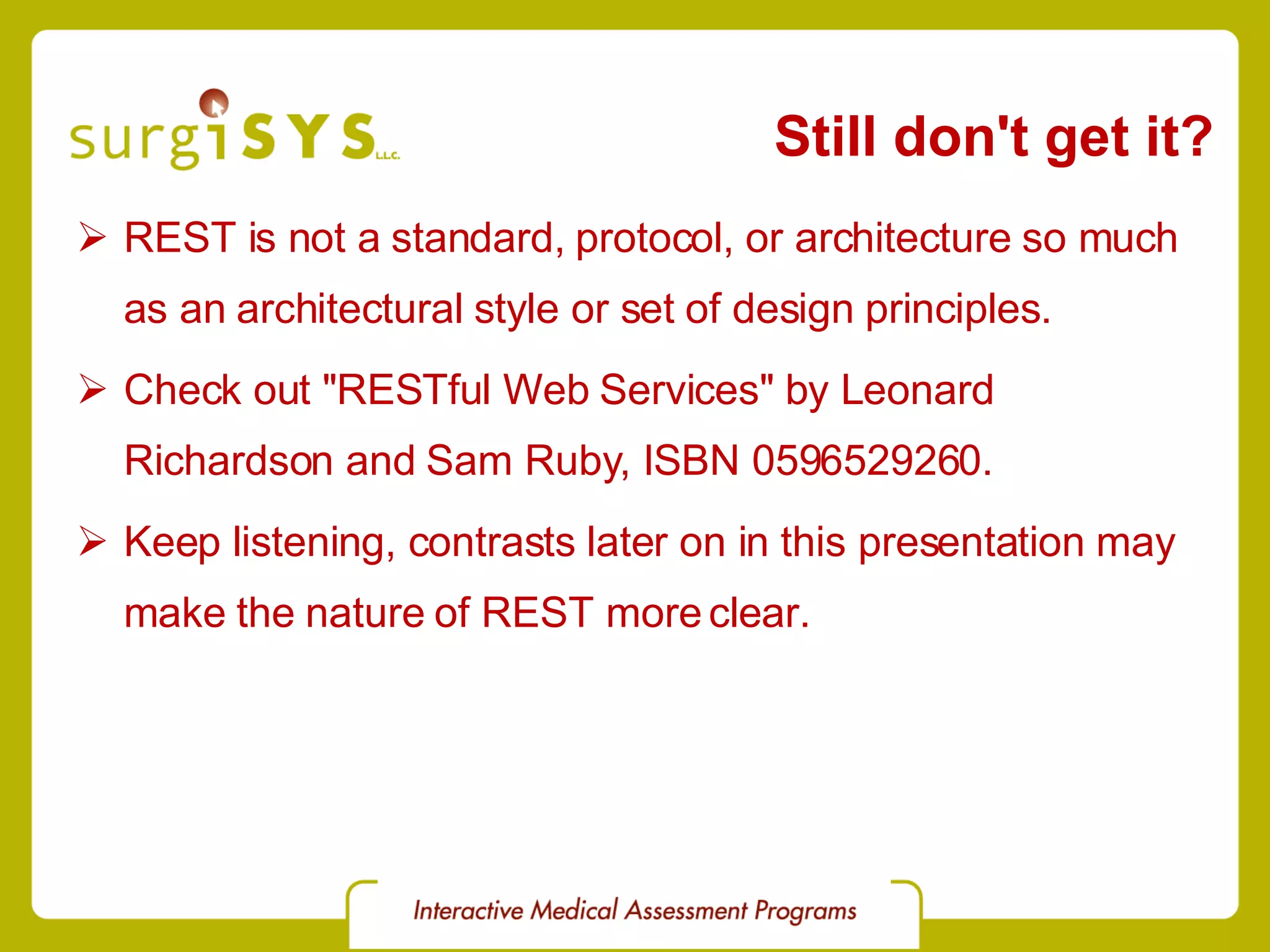 Still don't get it? REST is not a standard, protocol, or architecture so much as an architectural style or set of design principles. Check out &quot;RESTful Web Services&quot; by Leonard Richardson and Sam Ruby, ISBN 0596529260. Keep listening, contrasts later on in this presentation may make the nature of REST more clear. 