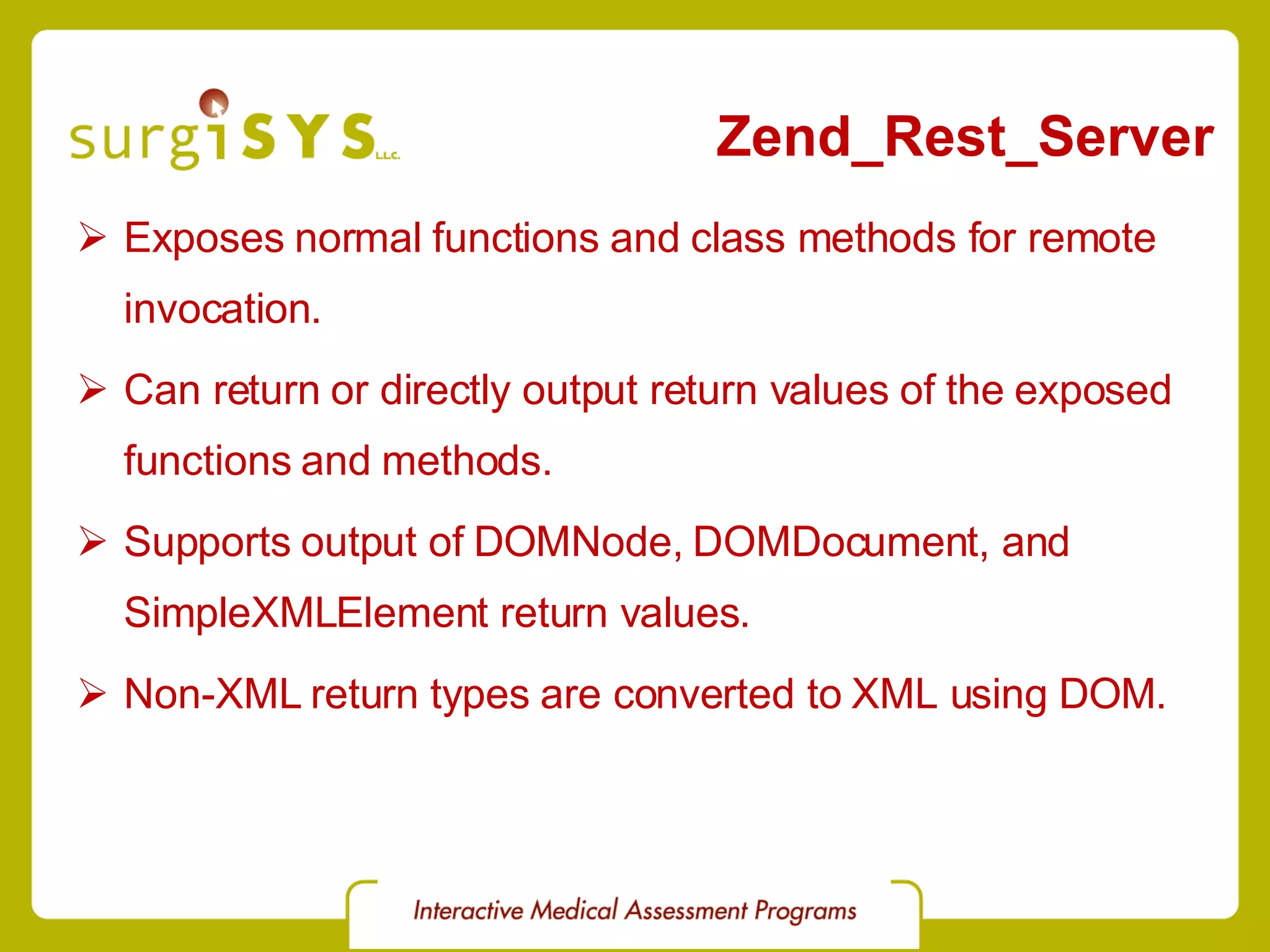 Zend_Rest_Server Exposes normal functions and class methods for remote invocation. Can return or directly output return values of the exposed functions and methods. Supports output of DOMNode, DOMDocument, and SimpleXMLElement return values. Non-XML return types are converted to XML using DOM. 