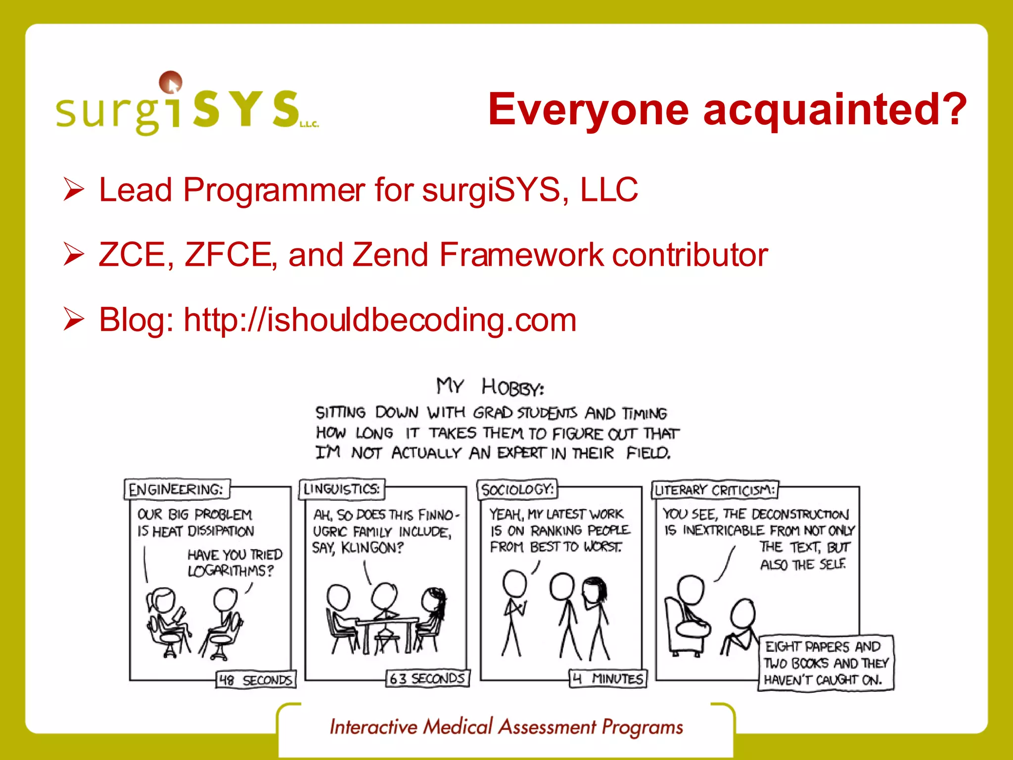 Everyone acquainted? Lead Programmer for surgiSYS, LLC ZCE, ZFCE, and Zend Framework contributor Blog: http://ishouldbecoding.com 