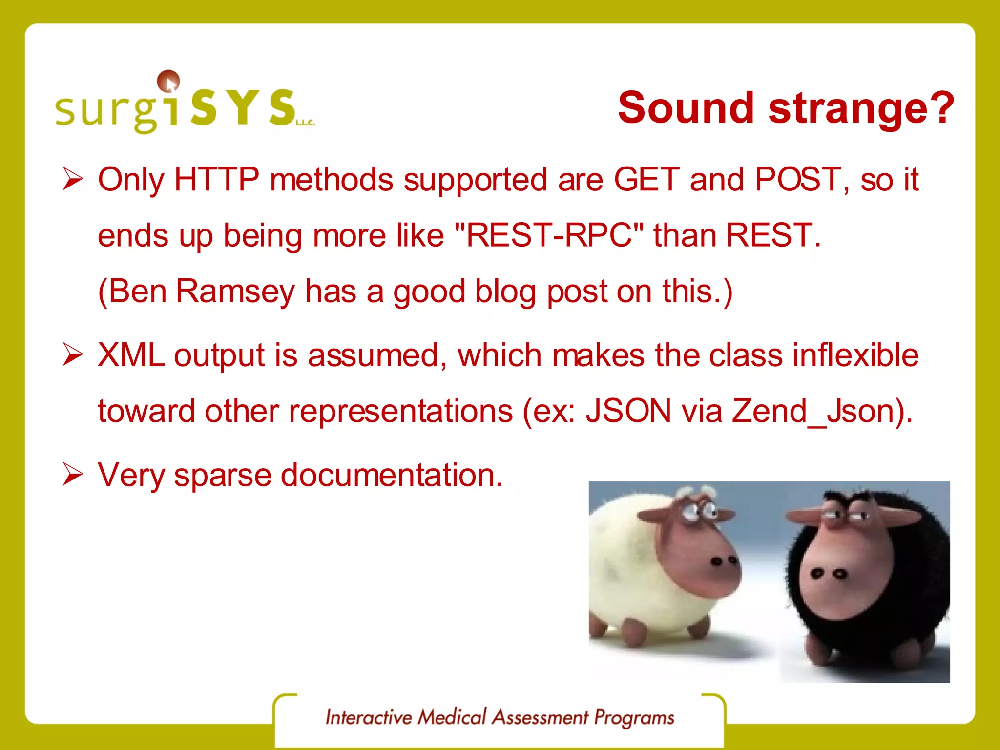 Sound strange? Only HTTP methods supported are GET and POST, so it ends up being more like &quot;REST-RPC&quot; than REST. (Ben Ramsey has a good blog post on this.) XML output is assumed, which makes the class inflexible toward other representations (ex: JSON via Zend_Json ). Very sparse documentation. 