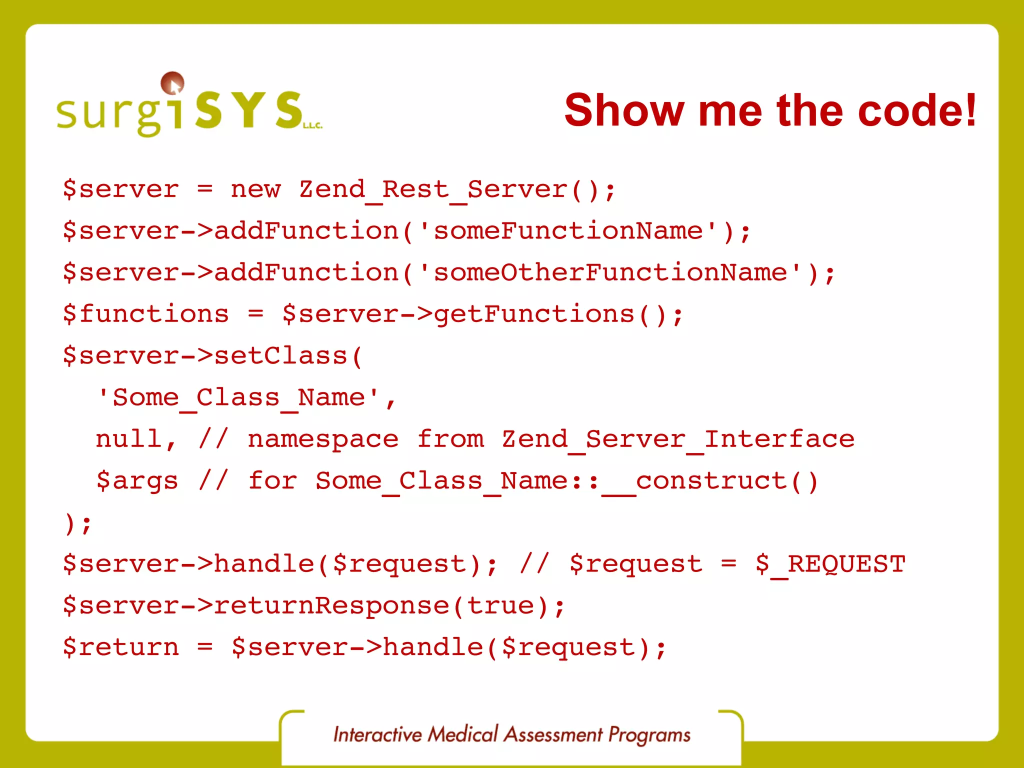 $server = new Zend_Rest_Server(); $server->addFunction('someFunctionName'); $server->addFunction('someOtherFunctionName'); $functions = $server->getFunctions(); $server->setClass( 'Some_Class_Name', null, // namespace from Zend_Server_Interface $args // for Some_Class_Name::__construct() ); $server->handle($request); // $request = $_REQUEST $server->returnResponse(true); $return = $server->handle($request); Show me the code! 