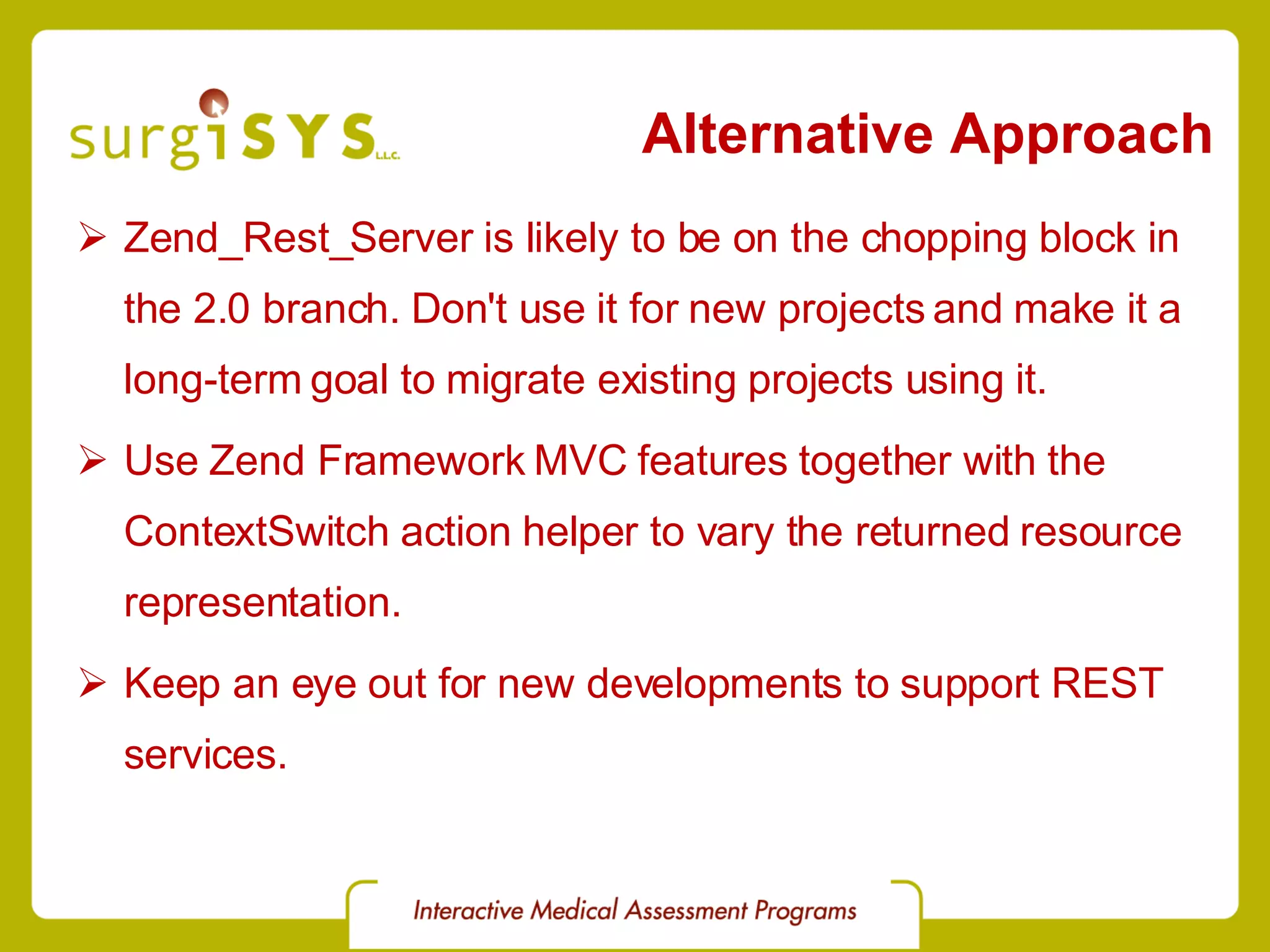 Alternative Approach Zend_Rest_Server is likely to be on the chopping block in the 2.0 branch. Don't use it for new projects and make it a long-term goal to migrate existing projects using it. Use Zend Framework MVC features together with the ContextSwitch action helper to vary the returned resource representation. Keep an eye out for new developments to support REST services. 