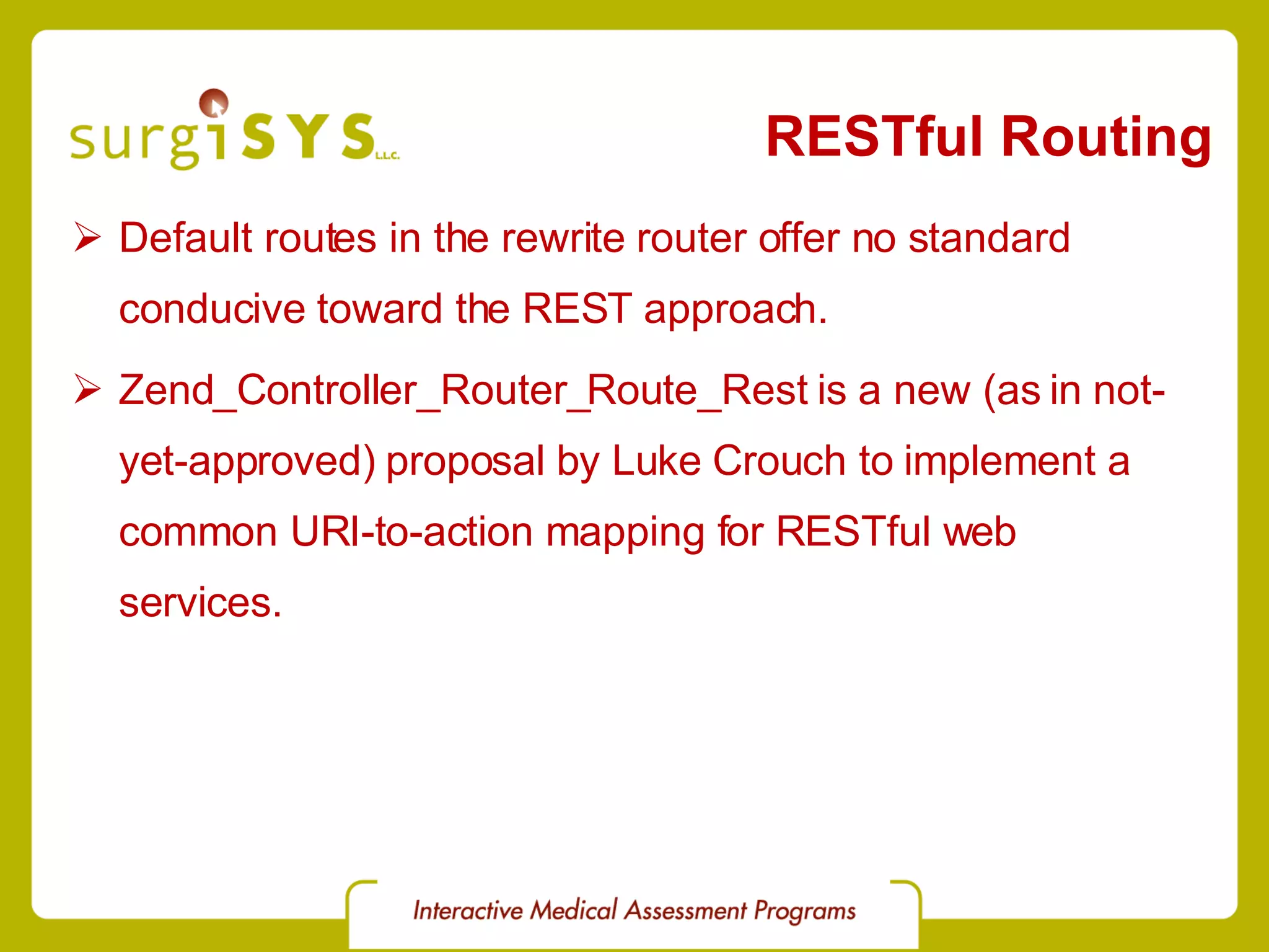 RESTful Routing Default routes in the rewrite router offer no standard conducive toward the REST approach. Zend_Controller_Router_Route_Rest is a new (as in not-yet-approved) proposal by Luke Crouch to implement a common URI-to-action mapping for RESTful web services. 