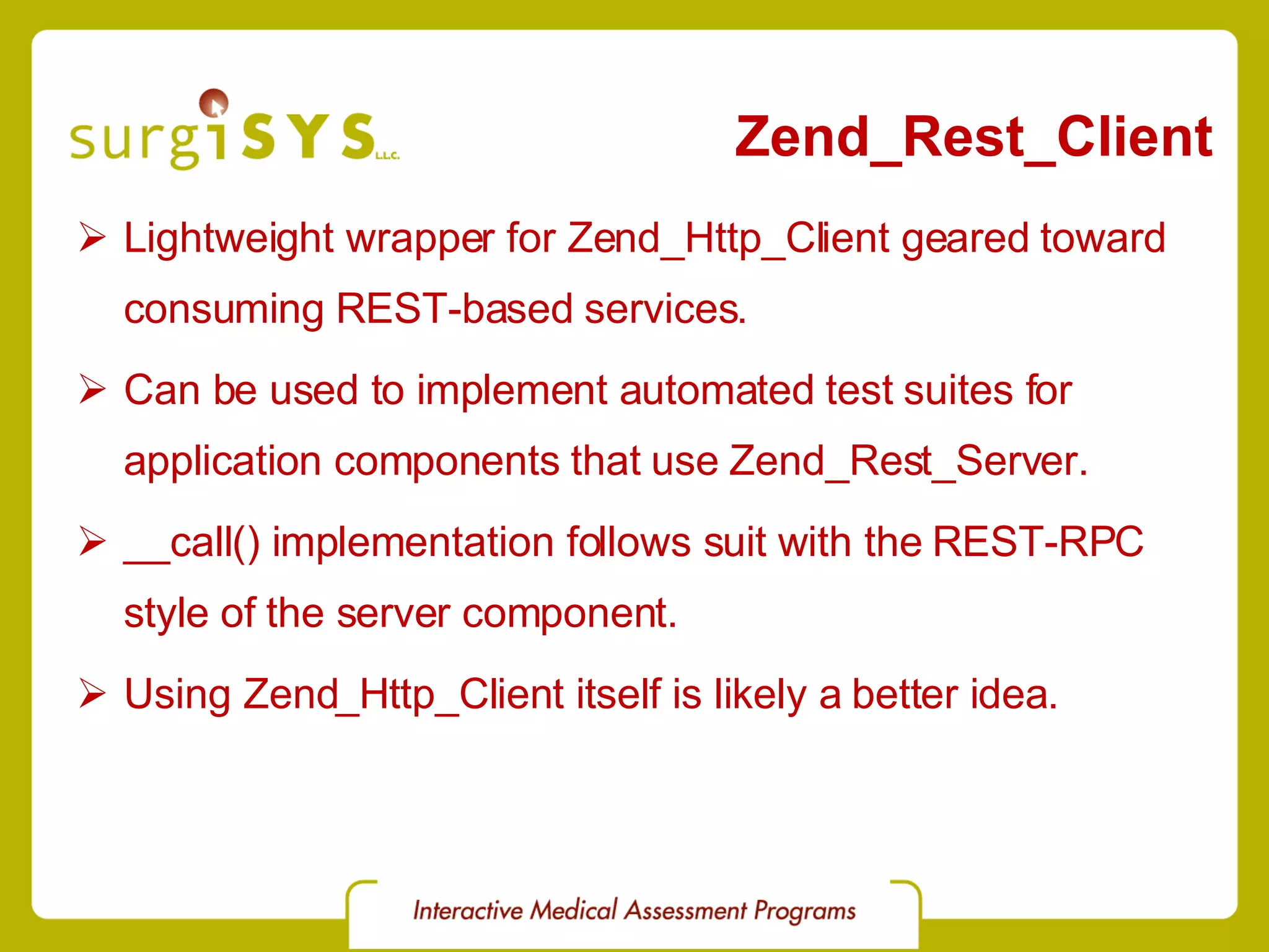 Zend_Rest_Client Lightweight wrapper for Zend_Http_Client geared toward consuming REST-based services. Can be used to implement automated test suites for application components that use Zend_Rest_Server. __call() implementation follows suit with the REST-RPC style of the server component. Using Zend_Http_Client itself is likely a better idea. 
