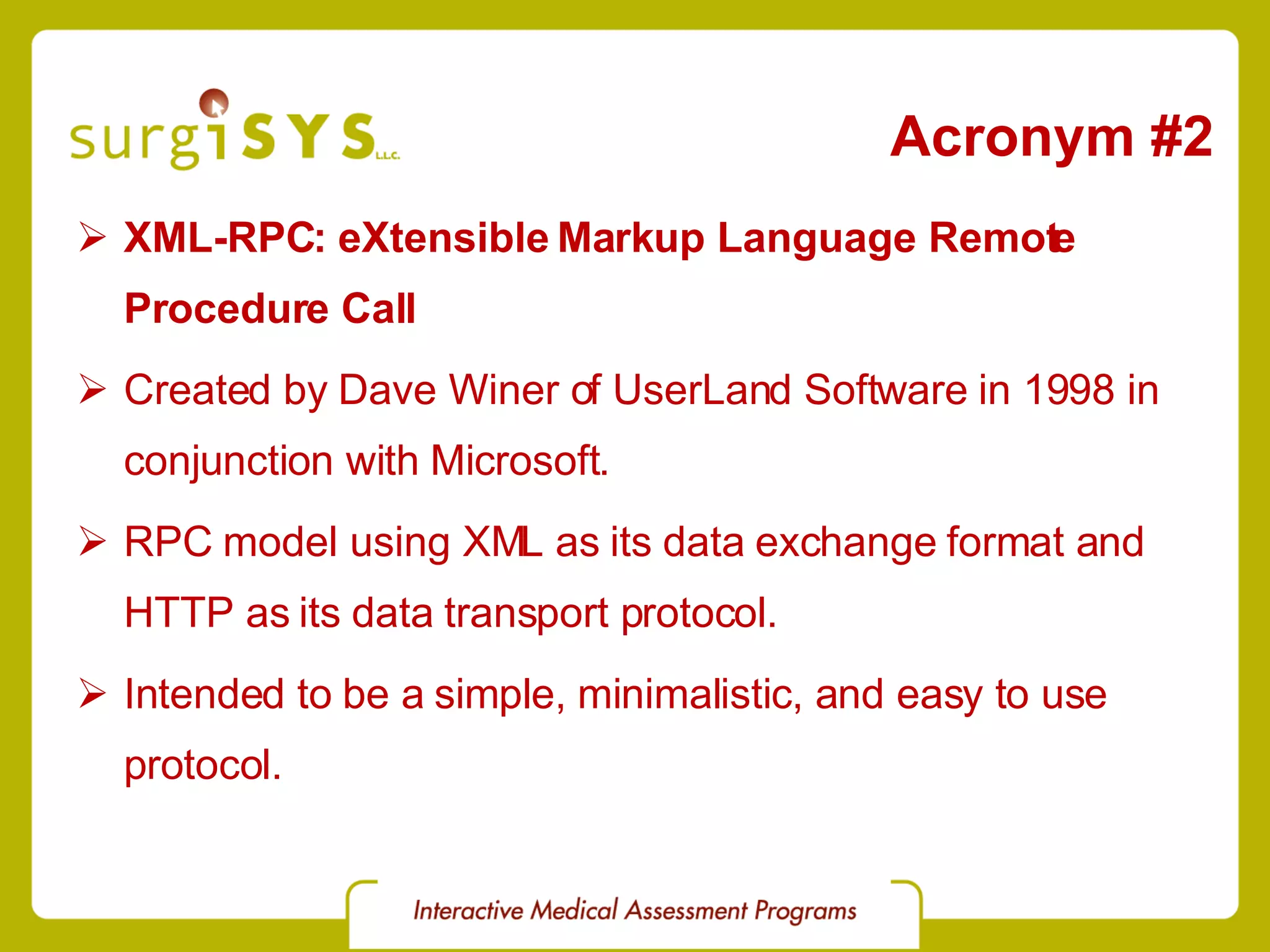 Acronym #2 XML-RPC: eXtensible Markup Language Remote Procedure Call Created by Dave Winer of UserLand Software in 1998 in conjunction with Microsoft. RPC model using XML as its data exchange format and HTTP as its data transport protocol. Intended to be a simple, minimalistic, and easy to use protocol. 