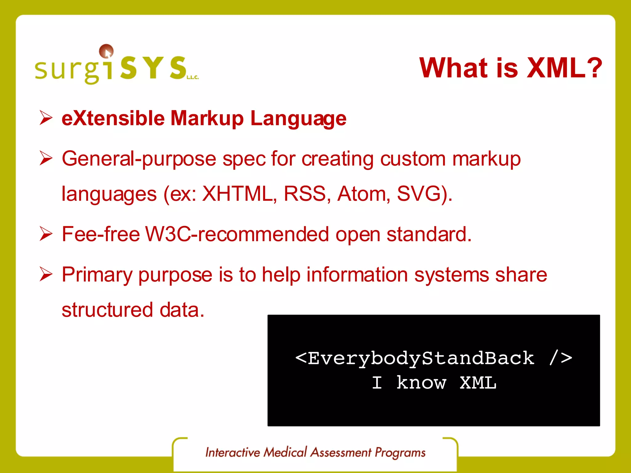 What is XML? eXtensible Markup Language General-purpose spec for creating custom markup languages (ex: XHTML , RSS , Atom , SVG ). Fee-free W3C-recommended open standard . Primary purpose is to help information systems share structured data. <EverybodyStandBack /> I know XML 