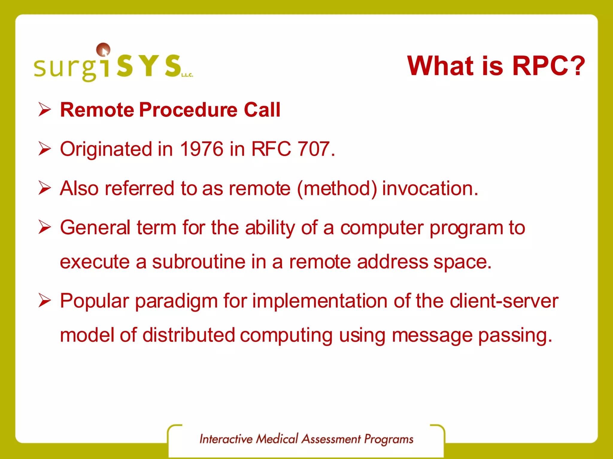 What is RPC? Remote Procedure Call Originated in 1976 in RFC 707. Also referred to as remote (method) invocation. General term for the ability of a computer program to execute a subroutine in a remote address space. Popular paradigm for implementation of the client-server model of distributed computing using message passing. 