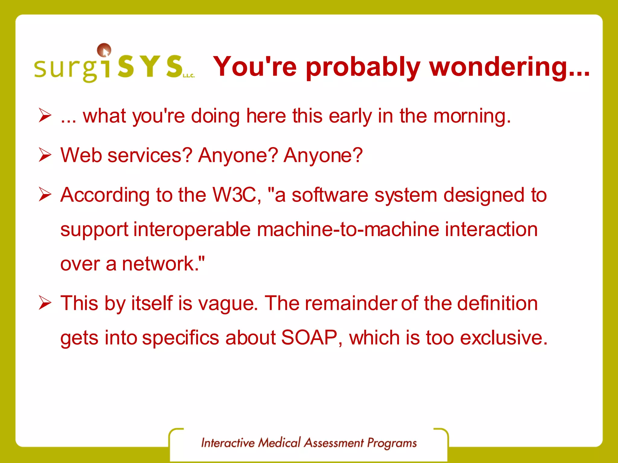 You're probably wondering... ... what you're doing here this early in the morning. Web services? Anyone? Anyone? According to the W3C , &quot;a software system designed to support interoperable machine-to-machine interaction over a network.&quot; This by itself is vague. The remainder of the definition gets into specifics about SOAP, which is too exclusive. 