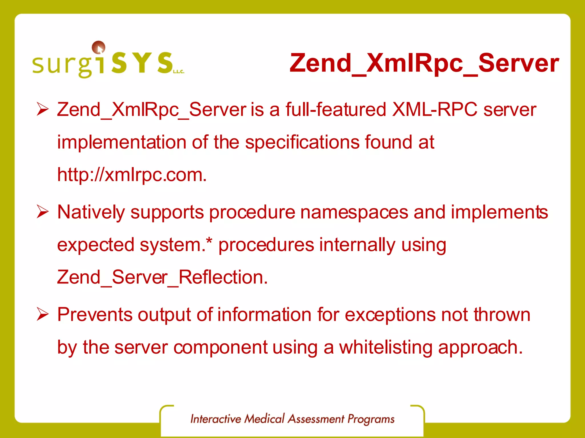 Zend_XmlRpc_Server Zend_XmlRpc_Server is a full-featured XML-RPC server implementation of the specifications found at http://xmlrpc.com . Natively supports procedure namespaces and implements expected system.* procedures internally using Zend_Server_Reflection . Prevents output of information for exceptions not thrown by the server component using a whitelisting approach. 