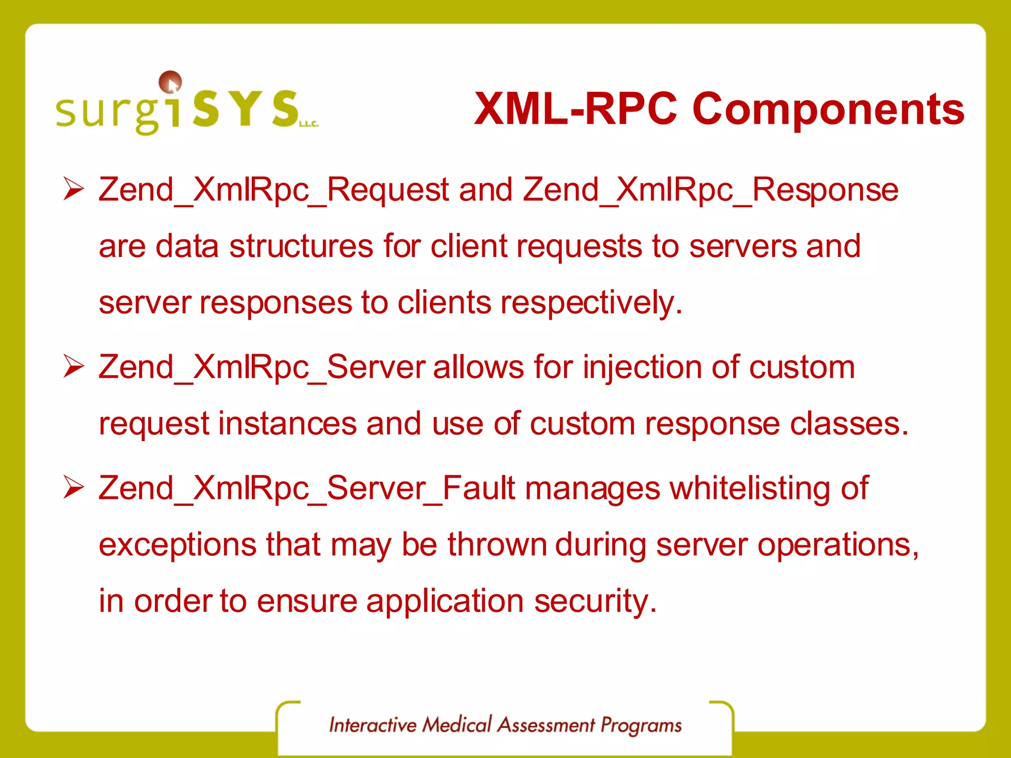 XML-RPC Components Zend_XmlRpc_Request and Zend_XmlRpc_Response are data structures for client requests to servers and server responses to clients respectively. Zend_XmlRpc_Server allows for injection of custom request instances and use of custom response classes. Zend_XmlRpc_Server_Fault manages whitelisting of exceptions that may be thrown during server operations, in order to ensure application security. 