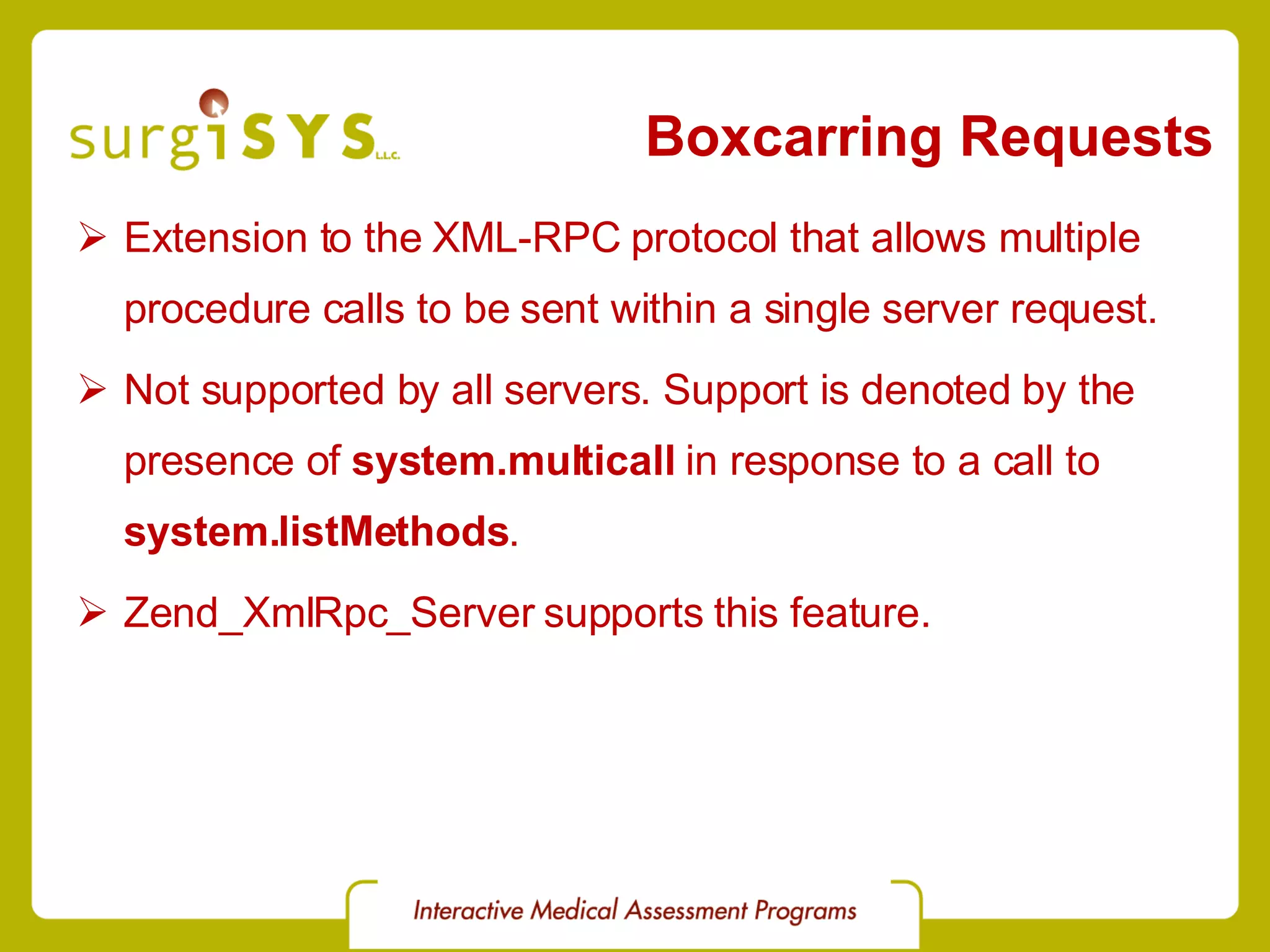 Boxcarring Requests Extension to the XML-RPC protocol that allows multiple procedure calls to be sent within a single server request. Not supported by all servers. Support is denoted by the presence of system.multicall in response to a call to system.listMethods . Zend_XmlRpc_Server supports this feature. 