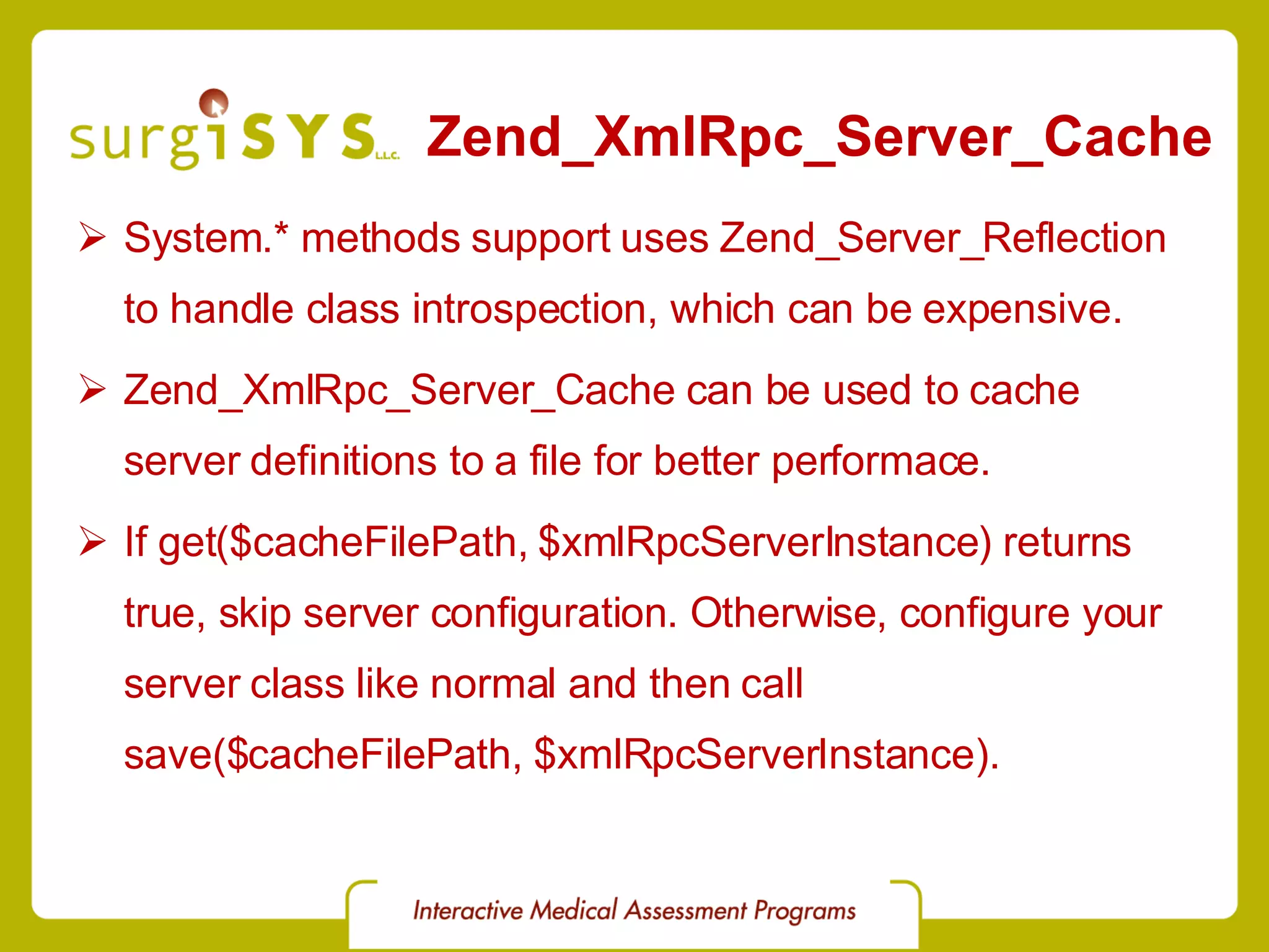 Zend_XmlRpc_Server_Cache System.* methods support uses Zend_Server_Reflection to handle class introspection, which can be expensive. Zend_XmlRpc_Server_Cache can be used to cache server definitions to a file for better performace. If get($cacheFilePath, $xmlRpcServerInstance) returns true, skip server configuration. Otherwise, configure your server class like normal and then call save($cacheFilePath, $xmlRpcServerInstance). 