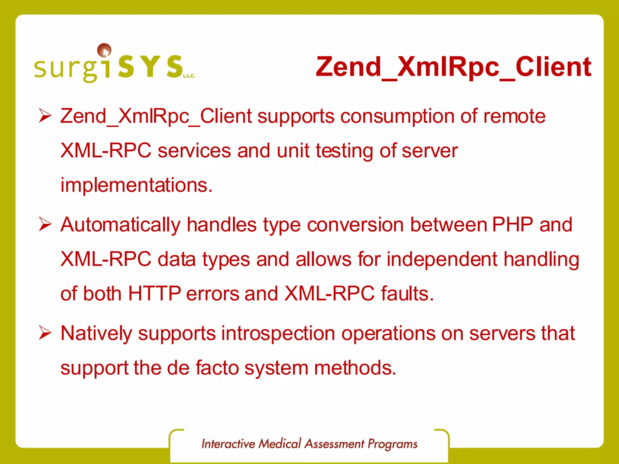 Zend_XmlRpc_Client Zend_XmlRpc_Client supports consumption of remote XML-RPC services and unit testing of server implementations. Automatically handles type conversion between PHP and XML-RPC data types and allows for independent handling of both HTTP errors and XML-RPC faults. Natively supports introspection operations on servers that support the de facto system methods. 