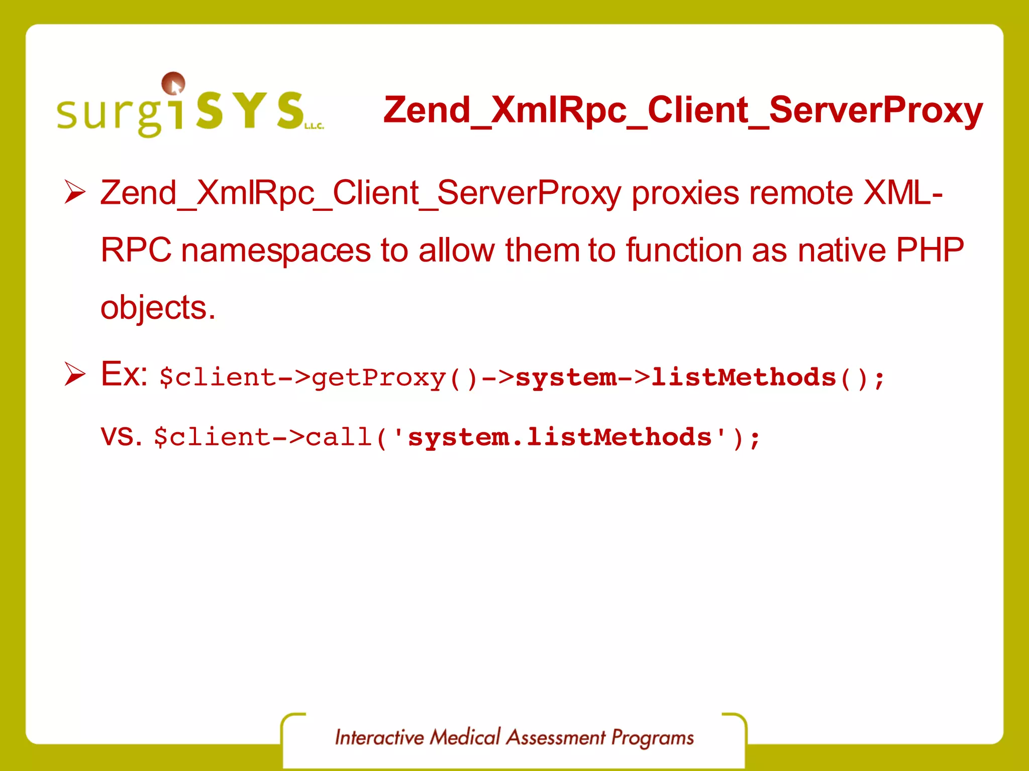 Zend_XmlRpc_Client_ServerProxy Zend_XmlRpc_Client_ServerProxy proxies remote XML-RPC namespaces to allow them to function as native PHP objects. Ex: $client->getProxy()-> system -> listMethods (); vs. $client->call(' system . listMethods '); 