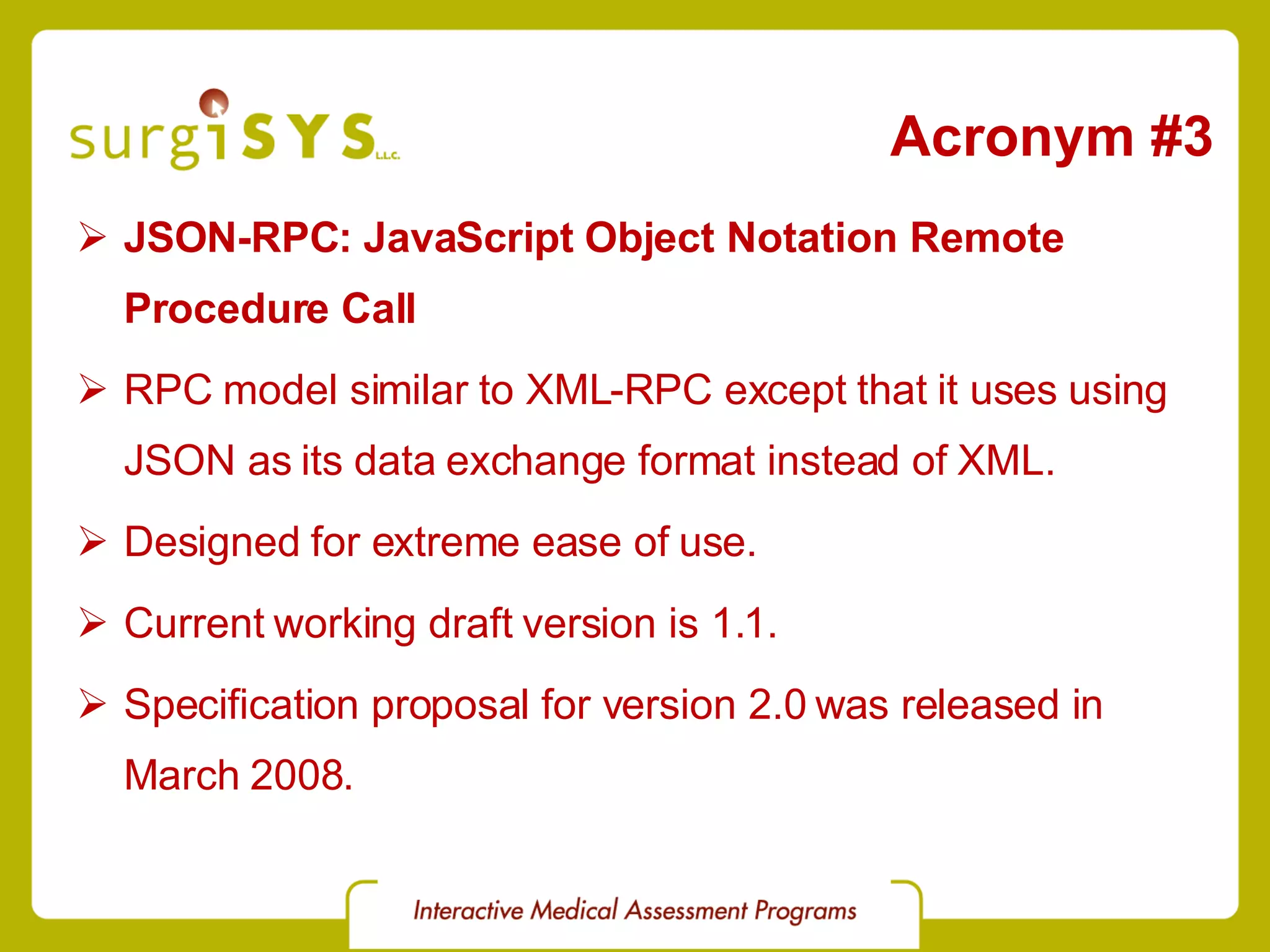 Acronym #3 JSON-RPC: JavaScript Object Notation Remote Procedure Call RPC model similar to XML-RPC except that it uses using JSON as its data exchange format instead of XML. Designed for extreme ease of use. Current working draft version is 1.1. Specification proposal for version 2.0 was released in March 2008. 