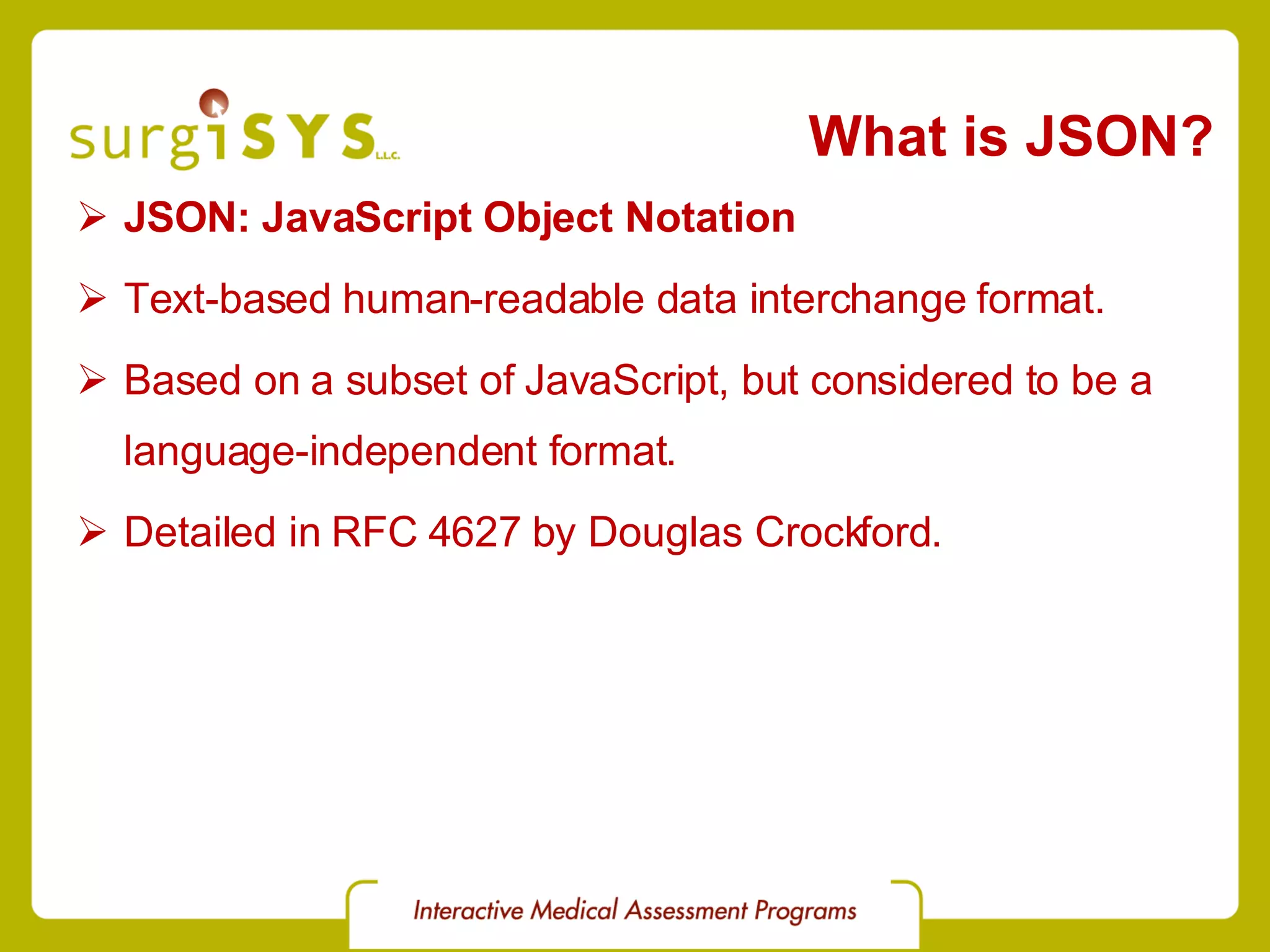 What is JSON? JSON: JavaScript Object Notation Text-based human-readable data interchange format. Based on a subset of JavaScript, but considered to be a language-independent format. Detailed in RFC 4627 by Douglas Crockford. 
