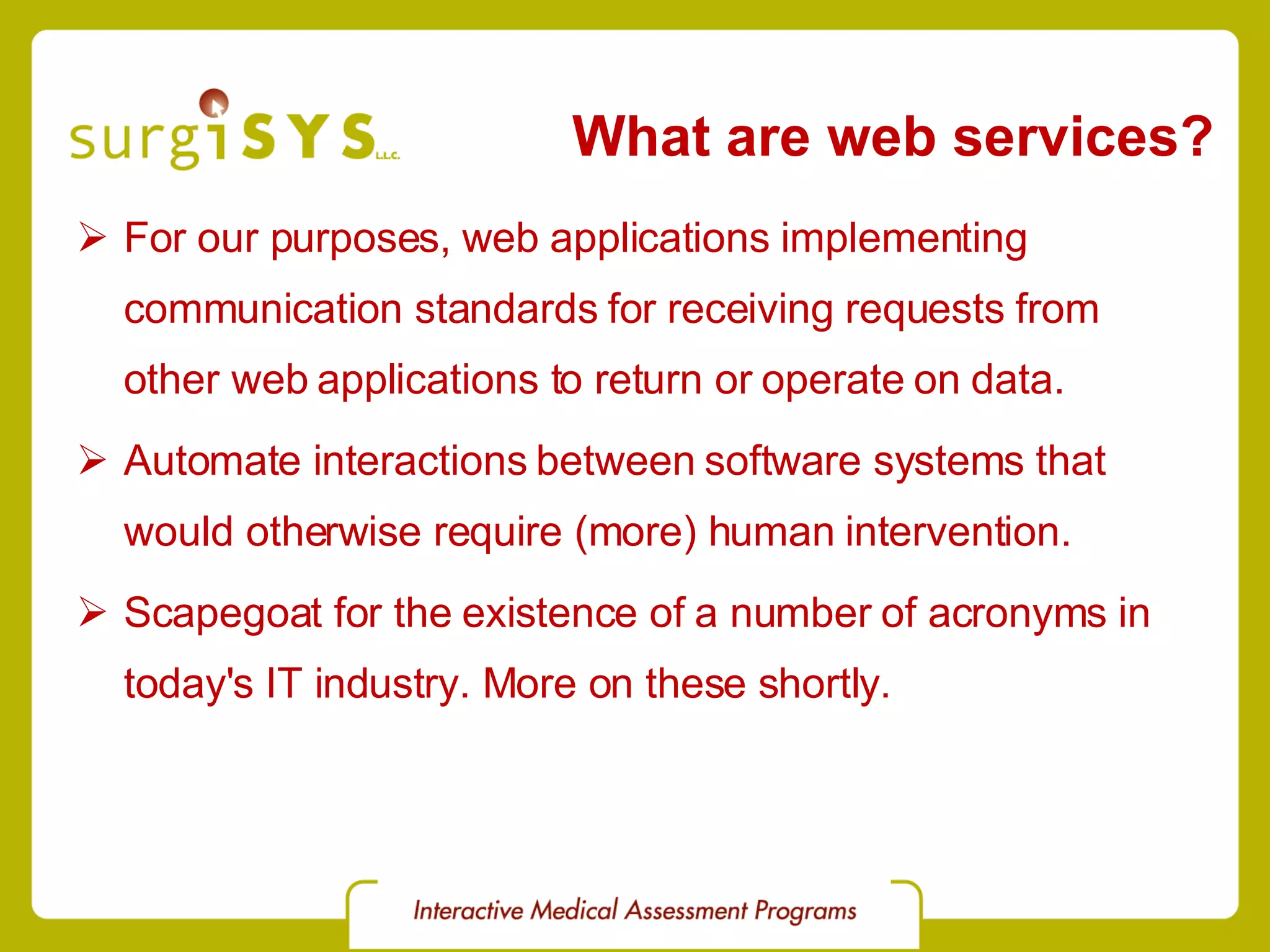 What are web services? For our purposes, web applications implementing communication standards for receiving requests from other web applications to return or operate on data. Automate interactions between software systems that would otherwise require (more) human intervention. Scapegoat for the existence of a number of acronyms in today's IT industry. More on these shortly. 
