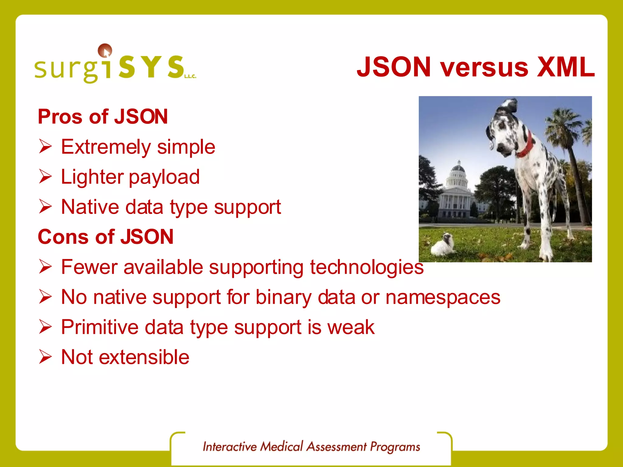 JSON versus XML Pros of JSON Extremely simple Lighter payload Native data type support Cons of JSON Fewer available supporting technologies No native support for binary data or namespaces Primitive data type support is weak Not extensible 