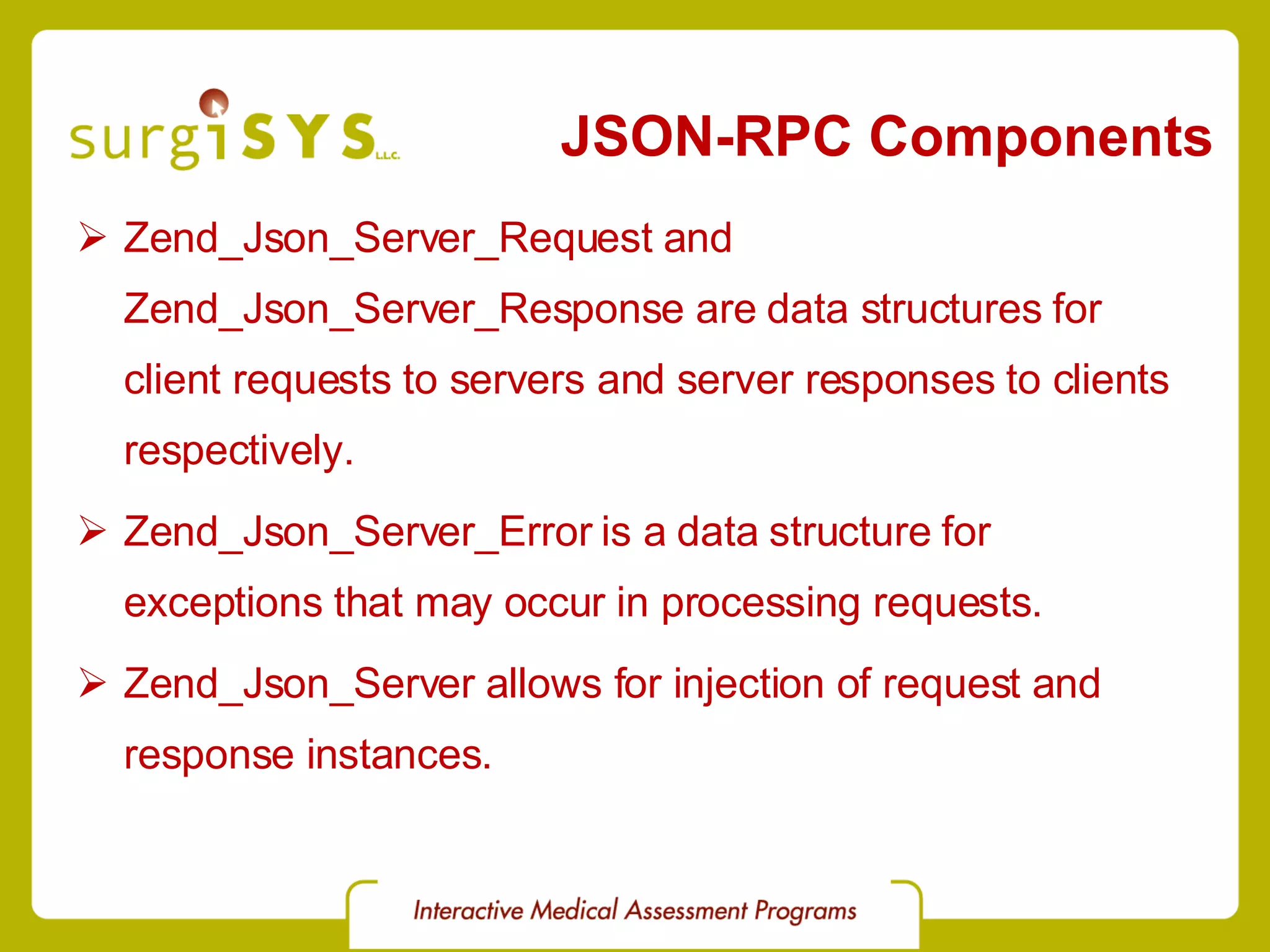 JSON-RPC Components Zend_Json_Server_Request and Zend_Json_Server_Response are data structures for client requests to servers and server responses to clients respectively. Zend_Json_Server_Error is a data structure for exceptions that may occur in processing requests. Zend_Json_Server allows for injection of request and response instances. 