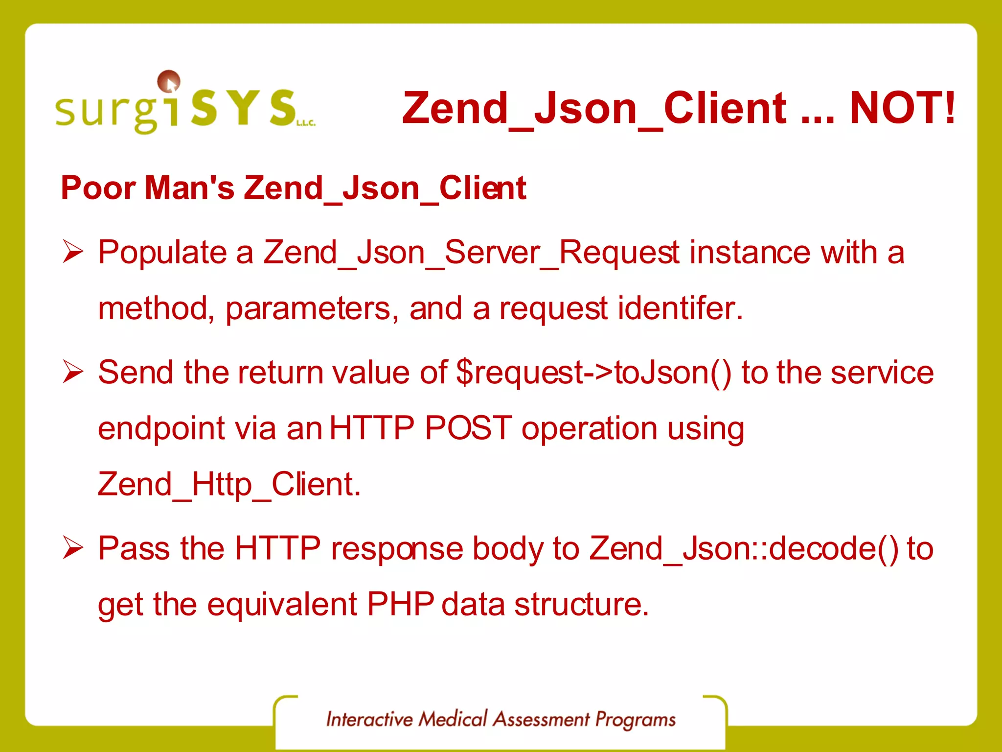 Zend_Json_Client ... NOT! Poor Man's Zend_Json_Client Populate a Zend_Json_Server_Request instance with a method, parameters, and a request identifer. Send the return value of $request->toJson() to the service endpoint via an HTTP POST operation using Zend_Http_Client. Pass the HTTP response body to Zend_Json::decode() to get the equivalent PHP data structure. 