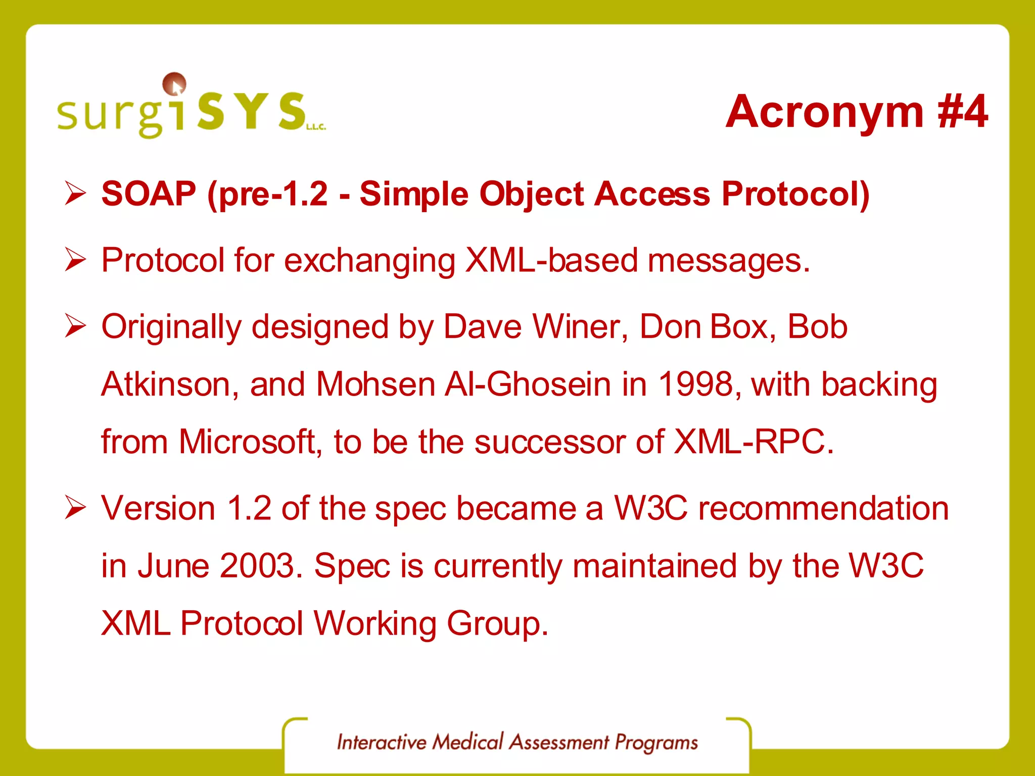 Acronym #4 SOAP (pre-1.2 - Simple Object Access Protocol) Protocol for exchanging XML-based messages. Originally designed by Dave Winer, Don Box, Bob Atkinson, and Mohsen Al-Ghosein in 1998, with backing from Microsoft, to be the successor of XML-RPC. Version 1.2 of the spec became a W3C recommendation in June 2003. Spec is currently maintained by the W3C XML Protocol Working Group . 