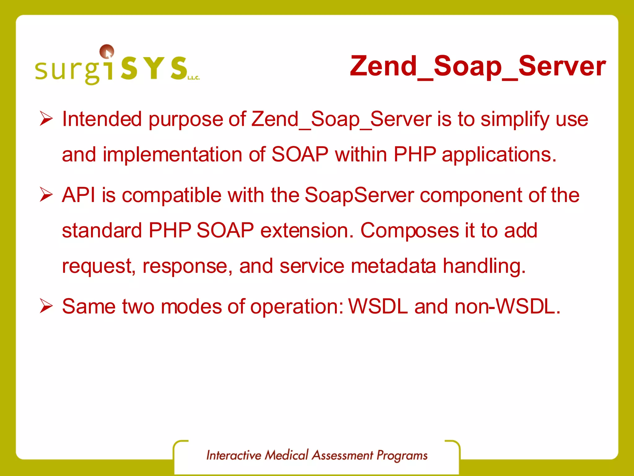 Zend_Soap_Server Intended purpose of Zend_Soap_Server is to simplify use and implementation of SOAP within PHP applications. API is compatible with the SoapServer component of the standard PHP SOAP extension. Composes it to add request, response, and service metadata handling. Same two modes of operation: WSDL and non-WSDL. 