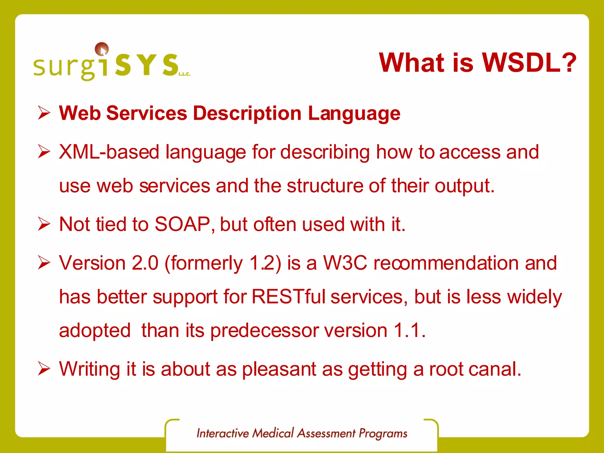 What is WSDL? Web Services Description Language XML-based language for describing how to access and use web services and the structure of their output. Not tied to SOAP, but often used with it. Version 2.0 (formerly 1.2) is a W3C recommendation and has better support for RESTful services, but is less widely adopted than its predecessor version 1.1. Writing it is about as pleasant as getting a root canal. 